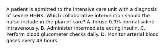 A patient is admitted to the intensive care unit with a diagnosis of severe HHNK. Which collaborative intervention should the nurse include in the plan of care? A. Infuse 0.9% normal saline intravenously. B. Administer intermediate acting insulin. C. Perform blood glucometer checks daily. D. Monitor arterial blood gases every 48 hours.