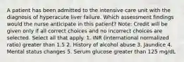 A patient has been admitted to the intensive care unit with the diagnosis of hyperacute liver failure. Which assessment findings would the nurse anticipate in this patient? Note: Credit will be given only if all correct choices and no incorrect choices are selected. Select all that apply. 1. INR (international normalized ratio) greater than 1.5 2. History of alcohol abuse 3. Jaundice 4. Mental status changes 5. Serum glucose greater than 125 mg/dL