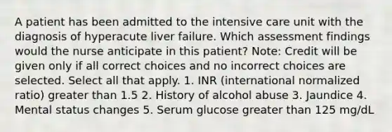 A patient has been admitted to the intensive care unit with the diagnosis of hyperacute liver failure. Which assessment findings would the nurse anticipate in this patient? Note: Credit will be given only if all correct choices and no incorrect choices are selected. Select all that apply. 1. INR (international normalized ratio) greater than 1.5 2. History of alcohol abuse 3. Jaundice 4. Mental status changes 5. Serum glucose greater than 125 mg/dL