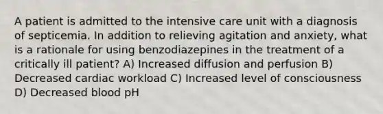 A patient is admitted to the intensive care unit with a diagnosis of septicemia. In addition to relieving agitation and anxiety, what is a rationale for using benzodiazepines in the treatment of a critically ill patient? A) Increased diffusion and perfusion B) Decreased cardiac workload C) Increased level of consciousness D) Decreased blood pH