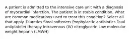 A patient is admitted to the intensive care unit with a diagnosis of myocardial infarction. The patient is in stable condition. What are common medications used to treat this condition? Select all that apply. Diuretics Stool softeners Prophylactic antibiotics Dual antiplatelet therapy Intravenous (IV) nitroglycerin Low molecular weight heparin (LMWH)