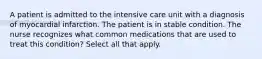 A patient is admitted to the intensive care unit with a diagnosis of myocardial infarction. The patient is in stable condition. The nurse recognizes what common medications that are used to treat this condition? Select all that apply.