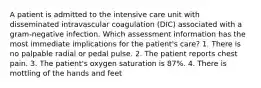 A patient is admitted to the intensive care unit with disseminated intravascular coagulation (DIC) associated with a gram-negative infection. Which assessment information has the most immediate implications for the patient's care? 1. There is no palpable radial or pedal pulse. 2. The patient reports chest pain. 3. The patient's oxygen saturation is 87%. 4. There is mottling of the hands and feet