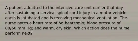 A patient admitted to the intensive care unit earlier that day after sustaining a cervical spinal cord injury in a motor vehicle crash is intubated and is receiving mechanical ventilation. The nurse notes a heart rate of 56 beats/min; blood pressure of 88/60 mm Hg; and warm, dry skin. Which action does the nurse perform next?