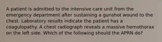 A patient is admitted to the intensive care unit from the emergency department after sustaining a gunshot wound to the chest. Laboratory results indicate the patient has a coagulopathy. A chest radiograph reveals a massive hemothorax on the left side. Which of the following should the APRN do?