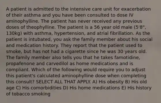 A patient is admitted to the intensive care unit for exacerbation of their asthma and you have been consulted to dose IV aminophylline. The patient has never received any previous doses of theophylline. The patient is a 56 year old male (5'8", 130kg) with asthma, hypertension, and atrial fibrillation. As the patient is intubated, you ask the family member about his social and medication history. They report that the patient used to smoke, but has not had a cigarette since he was 30 years old. The family member also tells you that he takes famotidine, propafenone and carvedilol as home medications and is compliant. Which of the following would require you to adjust this patient's calculated aminophylline dose when completing this consult? SELECT ALL THAT APPLY. A) His obesity B) His old age C) His comorbidities D) His home medications E) His history of tobacco smoking