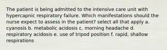 The patient is being admitted to the intensive care unit with hypercapnic respiratory failure. Which manifestations should the nurse expect to assess in the patient? select all that apply a. cyanosis b. metabolic acidosis c. morning headache d. respiratory acidosis e. use of tripod position f. rapid, shallow respirations