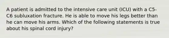 A patient is admitted to the intensive care unit (ICU) with a C5-C6 subluxation fracture. He is able to move his legs better than he can move his arms. Which of the following statements is true about his spinal cord injury?