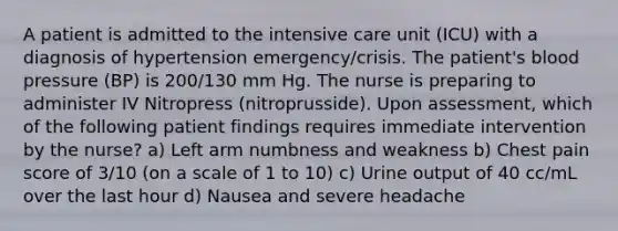 A patient is admitted to the intensive care unit (ICU) with a diagnosis of hypertension emergency/crisis. The patient's blood pressure (BP) is 200/130 mm Hg. The nurse is preparing to administer IV Nitropress (nitroprusside). Upon assessment, which of the following patient findings requires immediate intervention by the nurse? a) Left arm numbness and weakness b) Chest pain score of 3/10 (on a scale of 1 to 10) c) Urine output of 40 cc/mL over the last hour d) Nausea and severe headache