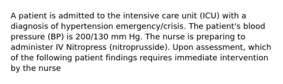 A patient is admitted to the intensive care unit (ICU) with a diagnosis of hypertension emergency/crisis. The patient's blood pressure (BP) is 200/130 mm Hg. The nurse is preparing to administer IV Nitropress (nitroprusside). Upon assessment, which of the following patient findings requires immediate intervention by the nurse