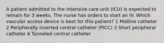 A patient admitted to the intensive care unit (ICU) is expected to remain for 3 weeks. The nurse has orders to start an IV. Which vascular access device is best for this patient? 1 Midline catheter 2 Peripherally inserted central catheter (PICC) 3 Short peripheral catheter 4 Tunneled central catheter