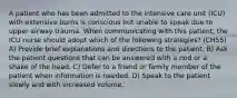 A patient who has been admitted to the intensive care unit (ICU) with extensive burns is conscious but unable to speak due to upper airway trauma. When communicating with this patient, the ICU nurse should adopt which of the following strategies? (CH55) A) Provide brief explanations and directions to the patient. B) Ask the patient questions that can be answered with a nod or a shake of the head. C) Defer to a friend or family member of the patient when information is needed. D) Speak to the patient slowly and with increased volume.