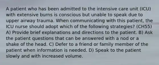 A patient who has been admitted to the intensive care unit (ICU) with extensive burns is conscious but unable to speak due to upper airway trauma. When communicating with this patient, the ICU nurse should adopt which of the following strategies? (CH55) A) Provide brief explanations and directions to the patient. B) Ask the patient questions that can be answered with a nod or a shake of the head. C) Defer to a friend or family member of the patient when information is needed. D) Speak to the patient slowly and with increased volume.