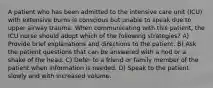 A patient who has been admitted to the intensive care unit (ICU) with extensive burns is conscious but unable to speak due to upper airway trauma. When communicating with this patient, the ICU nurse should adopt which of the following strategies? A) Provide brief explanations and directions to the patient. B) Ask the patient questions that can be answered with a nod or a shake of the head. C) Defer to a friend or family member of the patient when information is needed. D) Speak to the patient slowly and with increased volume.