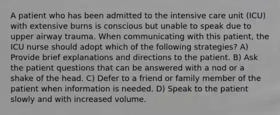 A patient who has been admitted to the intensive care unit (ICU) with extensive burns is conscious but unable to speak due to upper airway trauma. When communicating with this patient, the ICU nurse should adopt which of the following strategies? A) Provide brief explanations and directions to the patient. B) Ask the patient questions that can be answered with a nod or a shake of the head. C) Defer to a friend or family member of the patient when information is needed. D) Speak to the patient slowly and with increased volume.