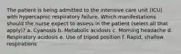 The patient is being admitted to the intensive care unit (ICU) with hypercapnic respiratory failure. Which manifestations should the nurse expect to assess in the patient (select all that apply)? a. Cyanosis b. Metabolic acidosis c. Morning headache d. Respiratory acidosis e. Use of tripod position f. Rapid, shallow respirations