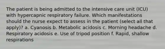 The patient is being admitted to the intensive care unit (ICU) with hypercapnic respiratory failure. Which manifestations should the nurse expect to assess in the patient (select all that apply)? a. Cyanosis b. Metabolic acidosis c. Morning headache d. Respiratory acidosis e. Use of tripod position f. Rapid, shallow respirations