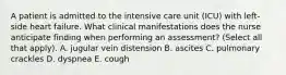 A patient is admitted to the intensive care unit (ICU) with left-side heart failure. What clinical manifestations does the nurse anticipate finding when performing an assessment? (Select all that apply). A. jugular vein distension B. ascites C. pulmonary crackles D. dyspnea E. cough