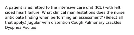 A patient is admitted to the intensive care unit (ICU) with left-sided heart failure. What clinical manifestations does the nurse anticipate finding when performing an assessment? (Select all that apply.) Jugular vein distention Cough Pulmonary crackles Dyspnea Ascites