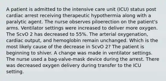 A patient is admitted to the intensive care unit (ICU) status post cardiac arrest receiving therapeutic hypothermia along with a paralytic agent. The nurse observes piloerection on the patient's arms. Ventilator settings were increased to deliver more oxygen. The ScvO 2 has decreased to 55%. The arterial oxygenation, cardiac output, and hemoglobin remain unchanged. Which is the most likely cause of the decrease in ScvO 2? The patient is beginning to shiver. A change was made in ventilator settings. The nurse used a bag-valve-mask device during the arrest. There was decreased oxygen delivery during transfer to the ICU setting.