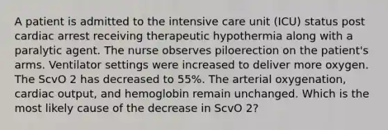 A patient is admitted to the intensive care unit (ICU) status post cardiac arrest receiving therapeutic hypothermia along with a paralytic agent. The nurse observes piloerection on the patient's arms. Ventilator settings were increased to deliver more oxygen. The ScvO 2 has decreased to 55%. The arterial oxygenation, cardiac output, and hemoglobin remain unchanged. Which is the most likely cause of the decrease in ScvO 2?