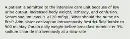 A patient is admitted to the intensive care unit because of low urine output, increased body weight, lethargy, and confusion. Serum sodium level is <120 mEq/L. What should the nurse do first? Administer conivaptan intravenously Restrict fluid intake to 500 mL/day Obtain daily weight before breakfast Administer 3% sodium chloride intravenously at a slow rate