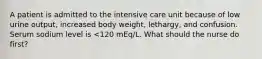 A patient is admitted to the intensive care unit because of low urine output, increased body weight, lethargy, and confusion. Serum sodium level is <120 mEq/L. What should the nurse do first?