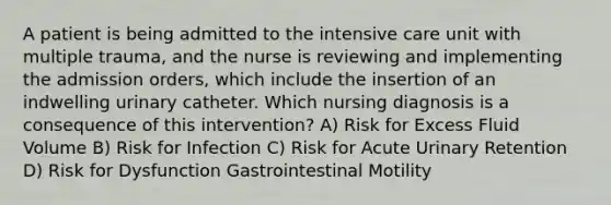 A patient is being admitted to the intensive care unit with multiple trauma, and the nurse is reviewing and implementing the admission orders, which include the insertion of an indwelling urinary catheter. Which nursing diagnosis is a consequence of this intervention? A) Risk for Excess Fluid Volume B) Risk for Infection C) Risk for Acute Urinary Retention D) Risk for Dysfunction Gastrointestinal Motility