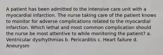 A patient has been admitted to the intensive care unit with a myocardial infarction. The nurse taking care of the patient knows to monitor for adverse complications related to the myocardial infarction. Which lethal and most common complication should the nurse be most attentive to while monitoring the patient? a. Ventricular dysrhythmias b. Pericarditis c. Heart failure d. Aneurysm