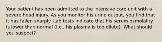 Your patient has been admitted to the intensive care unit with a severe head injury. As you monitor his urine output, you find that it has fallen sharply. Lab tests indicate that his serum osmolality is lower than normal (i.e., his plasma is too dilute). What should you suspect?