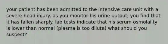 your patient has been admitted to the intensive care unit with a severe head injury. as you monitor his urine output, you find that it has fallen sharply. lab tests indicate that his serum osmolality is lower than normal (plasma is too dilute) what should you suspect?