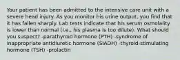 Your patient has been admitted to the intensive care unit with a severe head injury. As you monitor his urine output, you find that it has fallen sharply. Lab tests indicate that his serum osmolality is lower than normal (i.e., his plasma is too dilute). What should you suspect? -parathyroid hormone (PTH) -syndrome of inappropriate antidiuretic hormone (SIADH) -thyroid-stimulating hormone (TSH) -prolactin