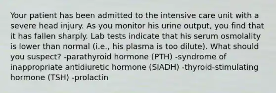 Your patient has been admitted to the intensive care unit with a severe head injury. As you monitor his urine output, you find that it has fallen sharply. Lab tests indicate that his serum osmolality is lower than normal (i.e., his plasma is too dilute). What should you suspect? -parathyroid hormone (PTH) -syndrome of inappropriate antidiuretic hormone (SIADH) -thyroid-stimulating hormone (TSH) -prolactin