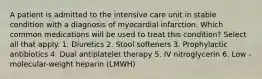 A patient is admitted to the intensive care unit in stable condition with a diagnosis of myocardial infarction. Which common medications will be used to treat this condition? Select all that apply. 1. Diuretics 2. Stool softeners 3. Prophylactic antibiotics 4. Dual antiplatelet therapy 5. IV nitroglycerin 6. Low -molecular-weight heparin (LMWH)