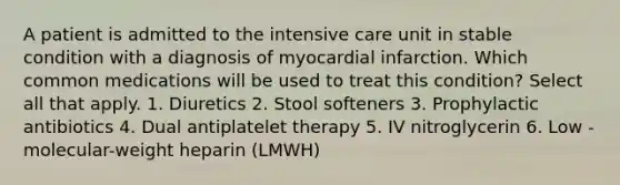 A patient is admitted to the intensive care unit in stable condition with a diagnosis of myocardial infarction. Which common medications will be used to treat this condition? Select all that apply. 1. Diuretics 2. Stool softeners 3. Prophylactic antibiotics 4. Dual antiplatelet therapy 5. IV nitroglycerin 6. Low -molecular-weight heparin (LMWH)