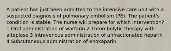 A patient has just been admitted to the intensive care unit with a suspected diagnosis of pulmonary embolism (PE). The patient's condition is stable. The nurse will prepare for which intervention? 1 Oral administration of warfarin 2 Thrombolytic therapy with alteplase 3 Intravenous administration of unfractionated heparin 4 Subcutaneous administration of enoxaparin