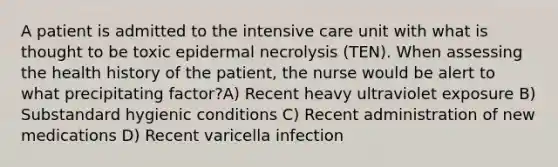 A patient is admitted to the intensive care unit with what is thought to be toxic epidermal necrolysis (TEN). When assessing the health history of the patient, the nurse would be alert to what precipitating factor?A) Recent heavy ultraviolet exposure B) Substandard hygienic conditions C) Recent administration of new medications D) Recent varicella infection