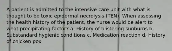 A patient is admitted to the intensive care unit with what is thought to be toxic epidermal necrolysis (TEN). When assessing the health history of the patient, the nurse would be alert to what precipitating factor? a. History of blistering sunburns b. Substandard hygienic conditions c. Medication reaction d. History of chicken pox