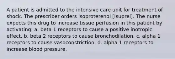 A patient is admitted to the intensive care unit for treatment of shock. The prescriber orders isoproterenol [Isuprel]. The nurse expects this drug to increase tissue perfusion in this patient by activating: a. beta 1 receptors to cause a positive inotropic effect. b. beta 2 receptors to cause bronchodilation. c. alpha 1 receptors to cause vasoconstriction. d. alpha 1 receptors to increase <a href='https://www.questionai.com/knowledge/kD0HacyPBr-blood-pressure' class='anchor-knowledge'>blood pressure</a>.