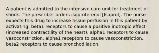 A patient is admitted to the intensive care unit for treatment of shock. The prescriber orders isoproterenol [Isuprel]. The nurse expects this drug to increase tissue perfusion in this patient by activating: beta1 receptors to cause a positive inotropic effect (increased contractility of the heart). alpha1 receptors to cause vasoconstriction. alpha1 receptors to cause vasoconstriction. beta2 receptors to cause bronchodilation.