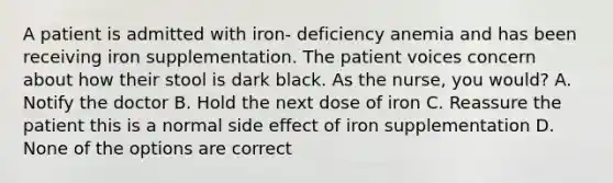 A patient is admitted with iron- deficiency anemia and has been receiving iron supplementation. The patient voices concern about how their stool is dark black. As the nurse, you would? A. Notify the doctor B. Hold the next dose of iron C. Reassure the patient this is a normal side effect of iron supplementation D. None of the options are correct