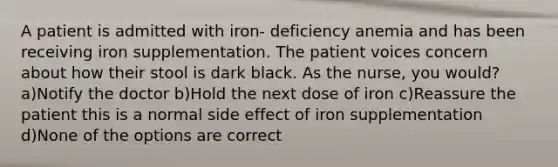 A patient is admitted with iron- deficiency anemia and has been receiving iron supplementation. The patient voices concern about how their stool is dark black. As the nurse, you would? a)Notify the doctor b)Hold the next dose of iron c)Reassure the patient this is a normal side effect of iron supplementation d)None of the options are correct