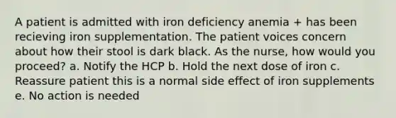 A patient is admitted with iron deficiency anemia + has been recieving iron supplementation. The patient voices concern about how their stool is dark black. As the nurse, how would you proceed? a. Notify the HCP b. Hold the next dose of iron c. Reassure patient this is a normal side effect of iron supplements e. No action is needed