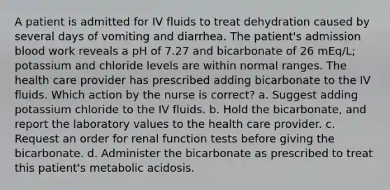 A patient is admitted for IV fluids to treat dehydration caused by several days of vomiting and diarrhea. The patient's admission blood work reveals a pH of 7.27 and bicarbonate of 26 mEq/L; potassium and chloride levels are within normal ranges. The health care provider has prescribed adding bicarbonate to the IV fluids. Which action by the nurse is correct? a. Suggest adding potassium chloride to the IV fluids. b. Hold the bicarbonate, and report the laboratory values to the health care provider. c. Request an order for renal function tests before giving the bicarbonate. d. Administer the bicarbonate as prescribed to treat this patient's metabolic acidosis.