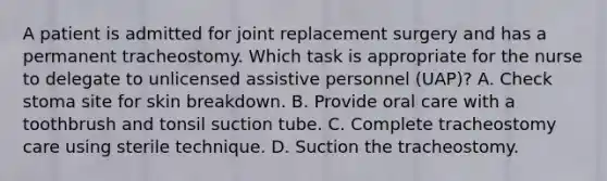 A patient is admitted for joint replacement surgery and has a permanent tracheostomy. Which task is appropriate for the nurse to delegate to unlicensed assistive personnel (UAP)? A. Check stoma site for skin breakdown. B. Provide oral care with a toothbrush and tonsil suction tube. C. Complete tracheostomy care using sterile technique. D. Suction the tracheostomy.