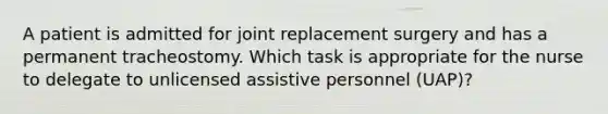 A patient is admitted for joint replacement surgery and has a permanent tracheostomy. Which task is appropriate for the nurse to delegate to unlicensed assistive personnel (UAP)?