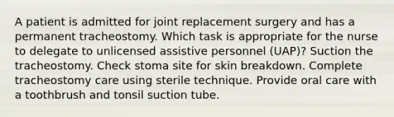 A patient is admitted for joint replacement surgery and has a permanent tracheostomy. Which task is appropriate for the nurse to delegate to unlicensed assistive personnel (UAP)? Suction the tracheostomy. Check stoma site for skin breakdown. Complete tracheostomy care using sterile technique. Provide oral care with a toothbrush and tonsil suction tube.