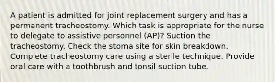 A patient is admitted for joint replacement surgery and has a permanent tracheostomy. Which task is appropriate for the nurse to delegate to assistive personnel (AP)? Suction the tracheostomy. Check the stoma site for skin breakdown. Complete tracheostomy care using a sterile technique. Provide oral care with a toothbrush and tonsil suction tube.