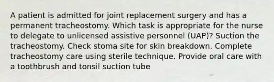 A patient is admitted for joint replacement surgery and has a permanent tracheostomy. Which task is appropriate for the nurse to delegate to unlicensed assistive personnel (UAP)? Suction the tracheostomy. Check stoma site for skin breakdown. Complete tracheostomy care using sterile technique. Provide oral care with a toothbrush and tonsil suction tube