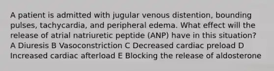 A patient is admitted with jugular venous distention, bounding pulses, tachycardia, and peripheral edema. What effect will the release of atrial natriuretic peptide (ANP) have in this situation? A Diuresis B Vasoconstriction C Decreased cardiac preload D Increased cardiac afterload E Blocking the release of aldosterone